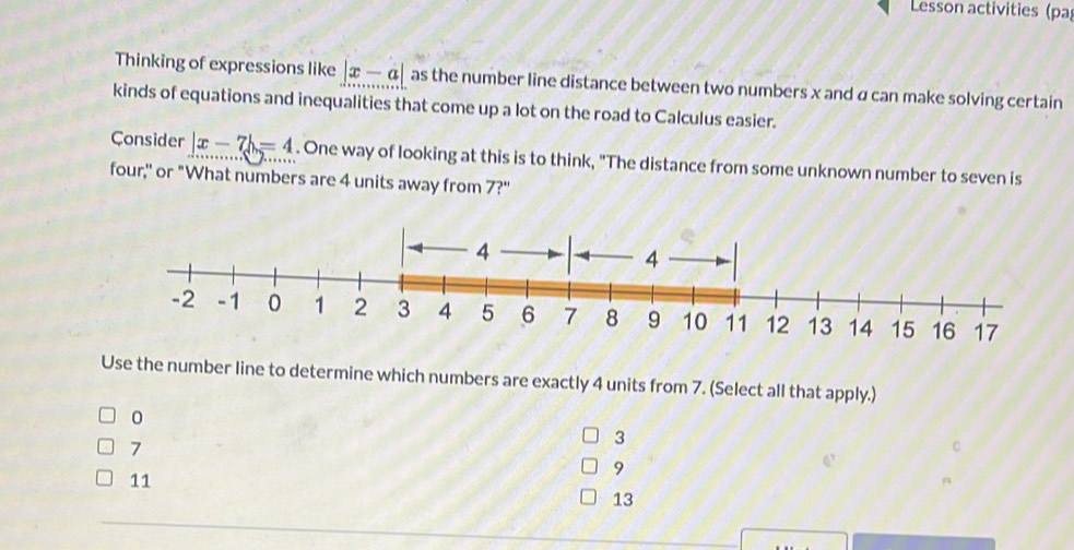 Lesson activities (pa
Thinking of expressions like |x-a| as the number line distance between two numbers x and α can make solving certain
kinds of equations and inequalities that come up a lot on the road to Calculus easier.
Consider beginvmatrix x-7endvmatrix =4. One way of looking at this is to think, "The distance from some unknown number to seven is
four,'' or "What numbers are 4 units away from 7?'
Use the number line to determine which numbers are exactly 4 units from 7. (Select all that apply.)
0
7
3
9
11
13