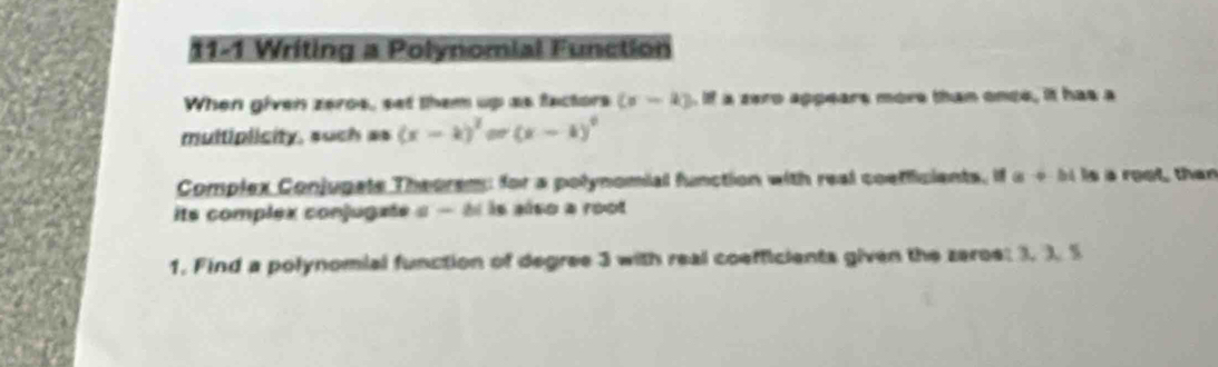 11-1 Writing a Polynomial Function 
When given zeros, set them up as factors (sigma -k). If a zero appears more than once, it has a 
multiplicity, such as (x-k)^2=(x-k)^2
Complex Conjugale Theorem; for a polynomial function with real coefficients, if a+bi is s root, than 
its complex conjugate α - àl is also a root 
1. Find a polynomial function of degree 3 with real coefficients given the zeroe: 3. 3. 5