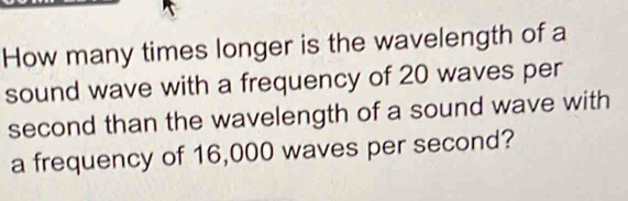 How many times longer is the wavelength of a 
sound wave with a frequency of 20 waves per 
second than the wavelength of a sound wave with 
a frequency of 16,000 waves per second?