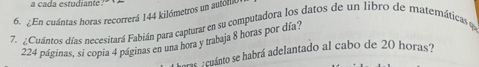 a cada estudiante? 
6. ¿En cuántas horas recorrerá 144 kilómetros un autólll0 
7. Cuántos días necesitará Fabián para capturar en su computadora los datos de un libro de matemáticas qu
224 páginas, si copia 4 páginas en una hora y trabaja 8 horas por día? 
: cuánto se habrá adelantado al cabo de 20 horas?