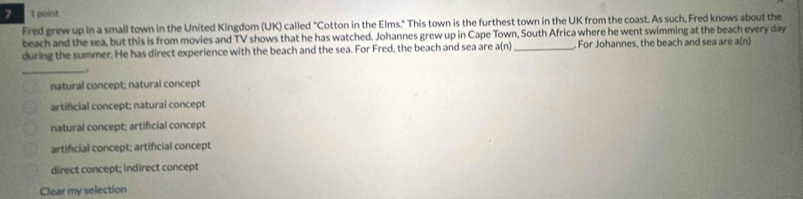 7 1 point
Fred grew up in a small town in the United Kingdom (UK) called "Cotton in the Elms." This town is the furthest town in the UK from the coast. As such, Fred knows about the
beach and the sea, but this is from movies and TV shows that he has watched. Johannes grew up in Cape Town, South Africa where he went swimming at the beach every day
during the summer. He has direct experience with the beach and the sea. For Fred, the beach and sea are a(n) _ . For Johannes, the beach and sea are a(n)
_→
natural concept; natural concept
artifcial concept; natural concept
natural concept; artificial concept
artificial concept; artificial concept
direct concept; indirect concept
Clear my selection