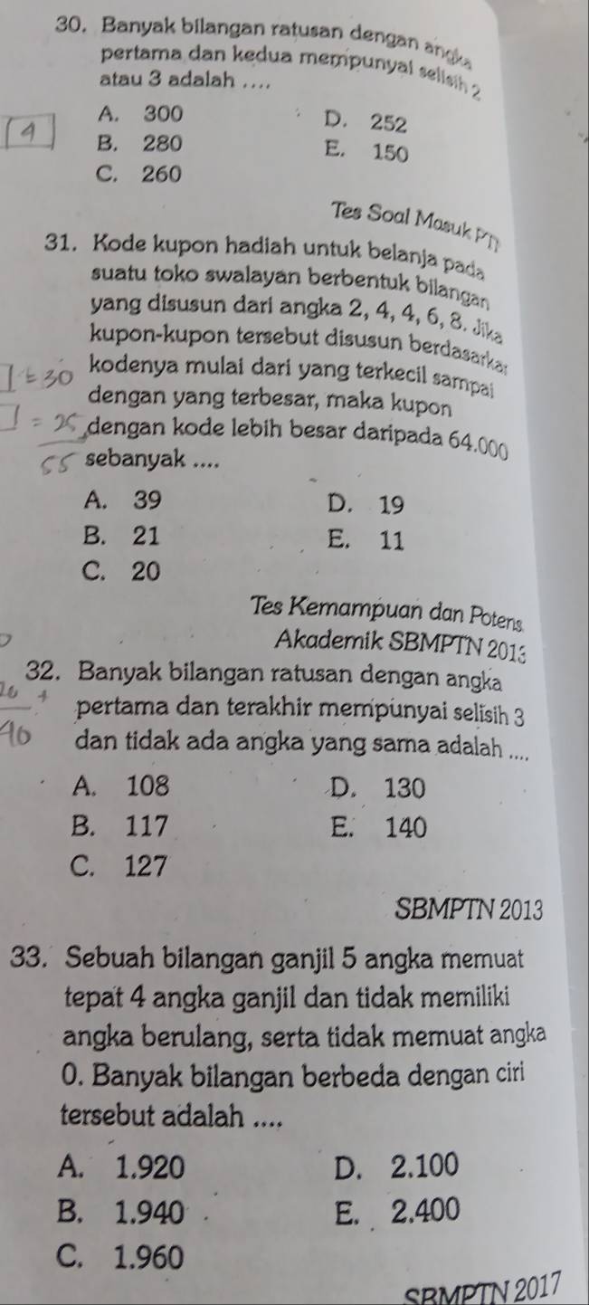 Banyak bilangan ratusan dengan angk
pertama dan kedua mempunyal selisih 2
atau 3 adalah ....
A. 300
D. 252
B. 280
E. 150
C. 260
Tes Soal Masuk PT
31. Kode kupon hadiah untuk belanja pada
suatu toko swalayan berbentuk bilangan
yang disusun dari angka 2, 4, 4, 6, 8. Jika
kupon-kupon tersebut disusun berdasarkas
kodenya mulai dari yang terkecil sampai
dengan yang terbesar, maka kupon
dengan kode lebih besar daripada 64.000
sebanyak ....
A. 39 D. 19
B. 21 E. 11
C. 20
Tes Kemampuan dan Potens
Akademik SBMPTN 2013
32. Banyak bilangan ratusan dengan angka
pertama dan terakhir mempunyai selisih 3
dan tidak ada angka yang sama adalah ....
A. 108 D. 130
B. 117 E. 140
C. 127
SBMPTN 2013
33. Sebuah bilangan ganjil 5 angka memuat
tepat 4 angka ganjil dan tidak memiliki
angka berulang, serta tidak memuat angka
0. Banyak bilangan berbeda dengan ciri
tersebut adalah ....
A. 1.920 D. 2.100
B. 1.940 E. 2.400
C. 1.960
SBMPTN 2017