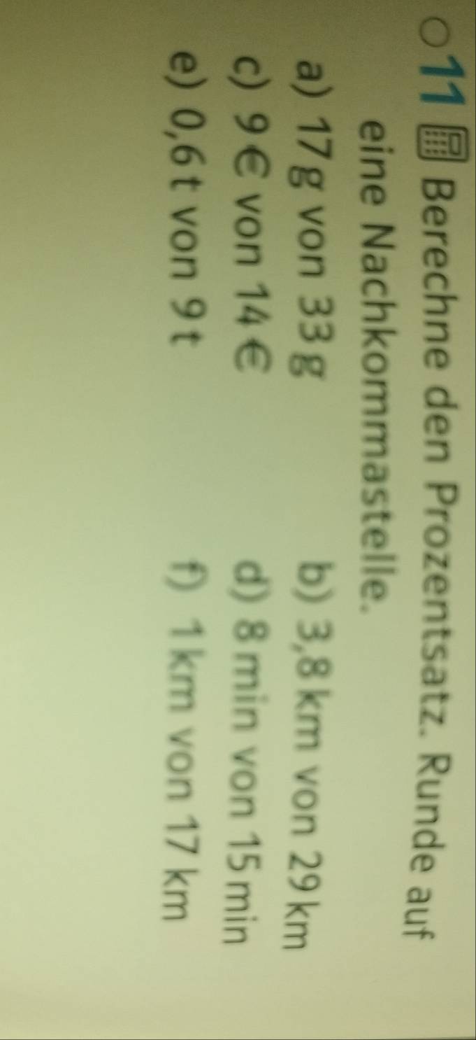 Berechne den Prozentsatz. Runde auf 
eine Nachkommastelle. 
a) 17g von 33 g b) 3,8 km von 29 km
c) 9∈ von 14∈ d) 8 min von 15 min
e) 0,6 t von 9 t f) 1 km von 17 km