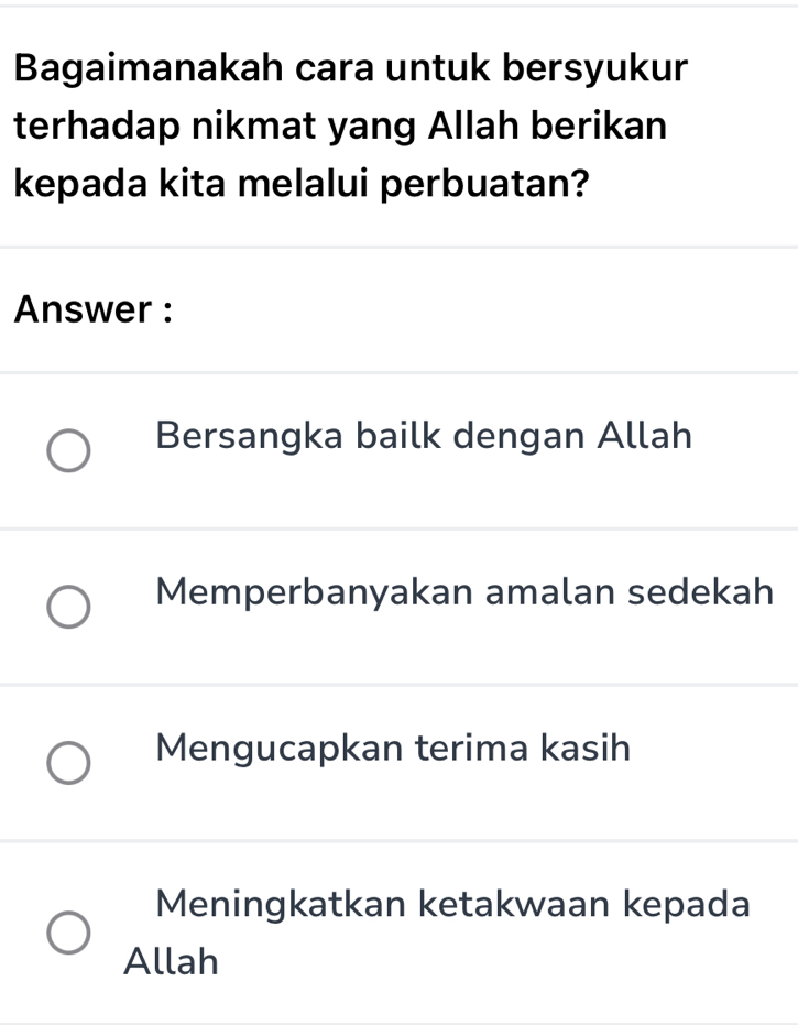 Bagaimanakah cara untuk bersyukur
terhadap nikmat yang Allah berikan
kepada kita melalui perbuatan?
Answer :
Bersangka bailk dengan Allah
Memperbanyakan amalan sedekah
Mengucapkan terima kasih
Meningkatkan ketakwaan kepada
Allah