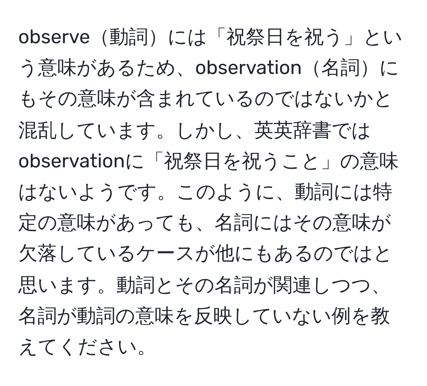 observe動詞には「祝祭日を祝う」という意味があるため、observation名詞にもその意味が含まれているのではないかと混乱しています。しかし、英英辞書ではobservationに「祝祭日を祝うこと」の意味はないようです。このように、動詞には特定の意味があっても、名詞にはその意味が欠落しているケースが他にもあるのではと思います。動詞とその名詞が関連しつつ、名詞が動詞の意味を反映していない例を教えてください。