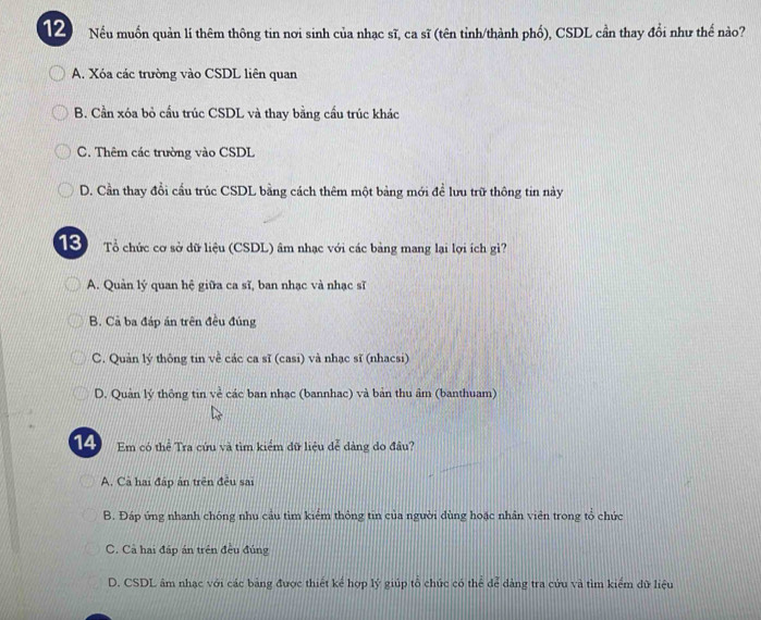 Nếu muốn quản lí thêm thông tin nơi sinh của nhạc sĩ, ca sĩ (tên tỉnh/thành phố), CSDL cần thay đổi như thế nào?
A. Xóa các trường vào CSDL liên quan
B. Cần xóa bỏ cầu trúc CSDL và thay bằng cầu trúc khác
C. Thêm các trường vào CSDL
D. Cần thay đổi cầu trúc CSDL bằng cách thêm một bảng mới để lưu trữ thông tin này
13 Tổ chức cơ sở dữ liệu (CSDL) âm nhạc với các bảng mang lại lợi ích gì?
A. Quản lý quan hệ giữa ca sĩ, ban nhạc và nhạc sĩ
B. Cả ba đáp án trên đều đúng
C. Quản lý thông tin về các ca sĩ (casi) và nhạc sĩ (nhacsi)
D. Quản lý thông tin về các ban nhạc (bannhac) và bản thu âm (banthuam)
14 Em có thể Tra cứu và tìm kiểm dữ liệu dễ dàng do đầu?
A. Cả hai đấp ân trên đều sai
B. Đáp úng nhanh chóng nhu cầu tìm kiểm thông tin của người dùng hoặc nhân viên trong tổ chức
C. Cả hai đấp án trên đều đúng
D. CSDL âm nhạc với các bảng được thiết kể hợp lý giúp tổ chức có thể dể dàng tra cứu và tìm kiểm dữ liệu