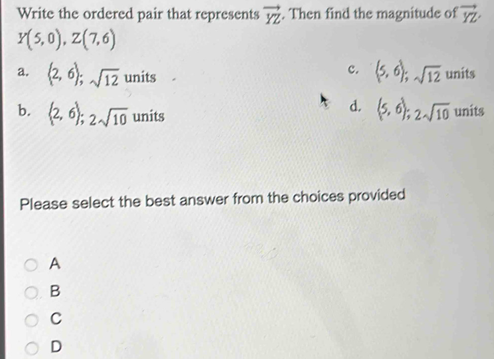 Write the ordered pair that represents vector YZ. Then find the magnitude of vector YZ
Y(5,0), Z(7,6)
c. (5,6); sqrt(12)
a. (2,6); sqrt(12) ur its units
b. (2,6); 2sqrt(10) units
d. (5,6); 2sqrt(10) units
Please select the best answer from the choices provided
A
B
C
D