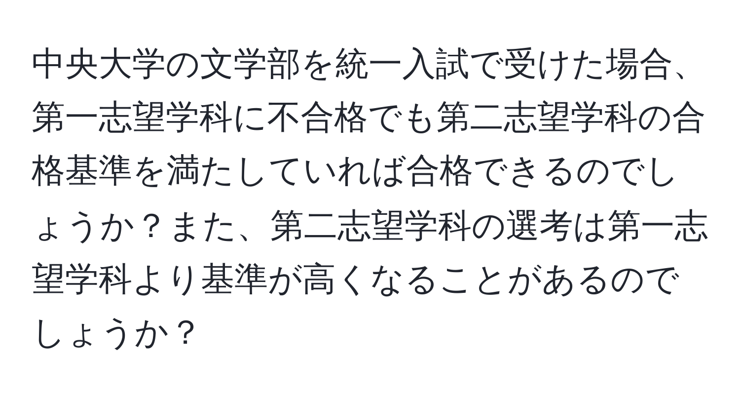 中央大学の文学部を統一入試で受けた場合、第一志望学科に不合格でも第二志望学科の合格基準を満たしていれば合格できるのでしょうか？また、第二志望学科の選考は第一志望学科より基準が高くなることがあるのでしょうか？