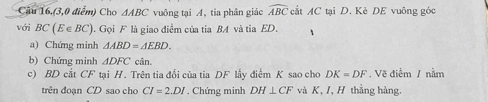 Câu 16.(3,0 điểm) Cho △ ABC vuông tại A, tia phân giác widehat ABC cắt AC tại D. Kè DE vuông góc 
với BC(E∈ BC). Gọi F là giao điểm của tia BA và tia ED. 
a) Chứng minh △ ABD=△ EBD. 
b) Chứng minh △ DFC cân. 
c) BD cắt CF tại H. Trên tia đối của tia DF lấy điểm K sao cho DK=DF.Vẽ điểm / nằm 
trên đoạn CD sao cho CI=2.DI. Chứng minh DH⊥ CF và K, I, H thắng hàng.