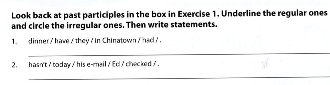 Look back at past participles in the box in Exercise 1. Underline the regular ones 
and circle the irregular ones. Then write statements. 
1. dinner / have / they / in Chinatown / had / . 
_ 
2. hasn't / today / his e-mail / Ed / checked / . 
_