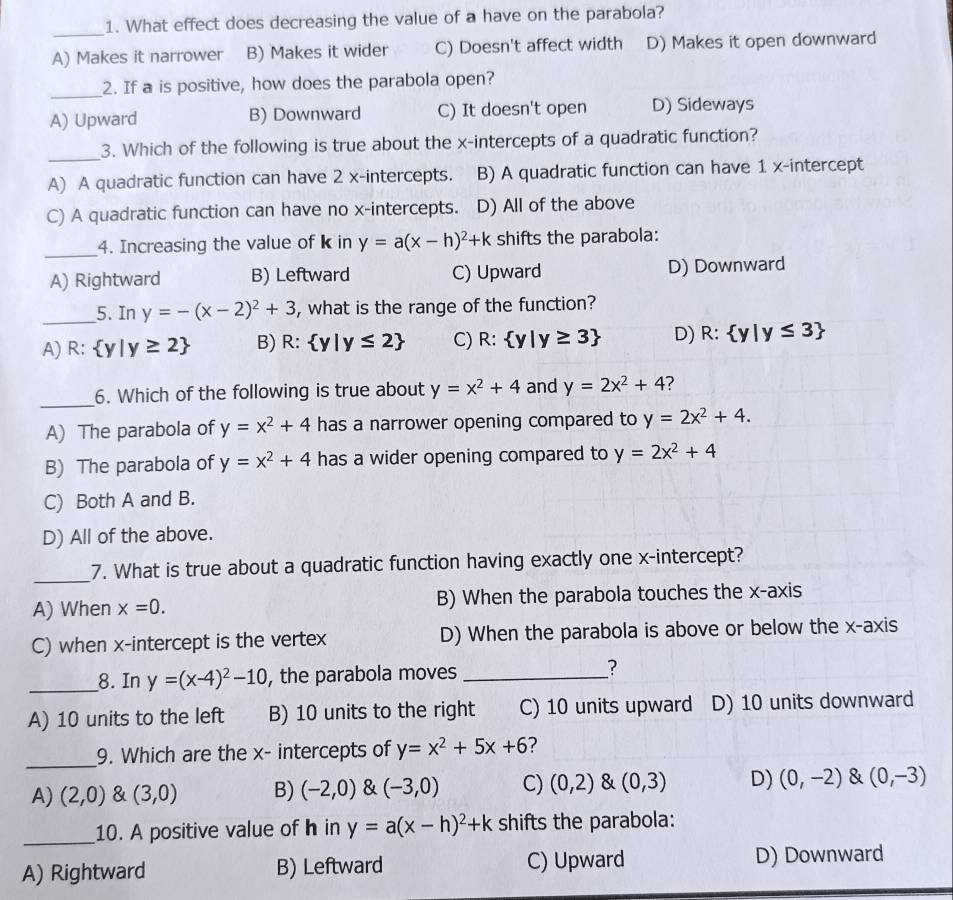 What effect does decreasing the value of a have on the parabola?
_
A) Makes it narrower B) Makes it wider C) Doesn't affect width D) Makes it open downward
_2. If a is positive, how does the parabola open?
A) Upward B) Downward C) It doesn't open D) Sideways
_
3. Which of the following is true about the x-intercepts of a quadratic function?
A) A quadratic function can have 2 x-intercepts. B) A quadratic function can have 1 x-intercept
C) A quadratic function can have no x-intercepts. D) All of the above
_4. Increasing the value of k in y=a(x-h)^2+k shifts the parabola:
A) Rightward B) Leftward C) Upward D) Downward
_5. In y=-(x-2)^2+3 , what is the range of the function?
A) R:  y|y≥ 2 B) R: y|y≤ 2 C) R: y|y≥ 3 D) R: y|y≤ 3
_
6. Which of the following is true about y=x^2+4 and y=2x^2+4 ?
A) The parabola of y=x^2+4 has a narrower opening compared to y=2x^2+4.
B) The parabola of y=x^2+4 has a wider opening compared to y=2x^2+4
C) Both A and B.
D) All of the above.
_
7. What is true about a quadratic function having exactly one x-intercept?
A) When x=0. B) When the parabola touches the x-axis
C) when x-intercept is the vertex D) When the parabola is above or below the x-axis
_8. In y=(x-4)^2-10 , the parabola moves _?
A) 10 units to the left B) 10 units to the right C) 10 units upward D) 10 units downward
_
9. Which are the x- intercepts of y=x^2+5x+6 ?
A) (2,0) & (3,0) B) (-2,0) & (-3,0) C) (0,2) & (0,3) D) (0,-2) & (0,-3)
_10. A positive value of h in y=a(x-h)^2+k shifts the parabola:
A) Rightward B) Leftward C) Upward D) Downward