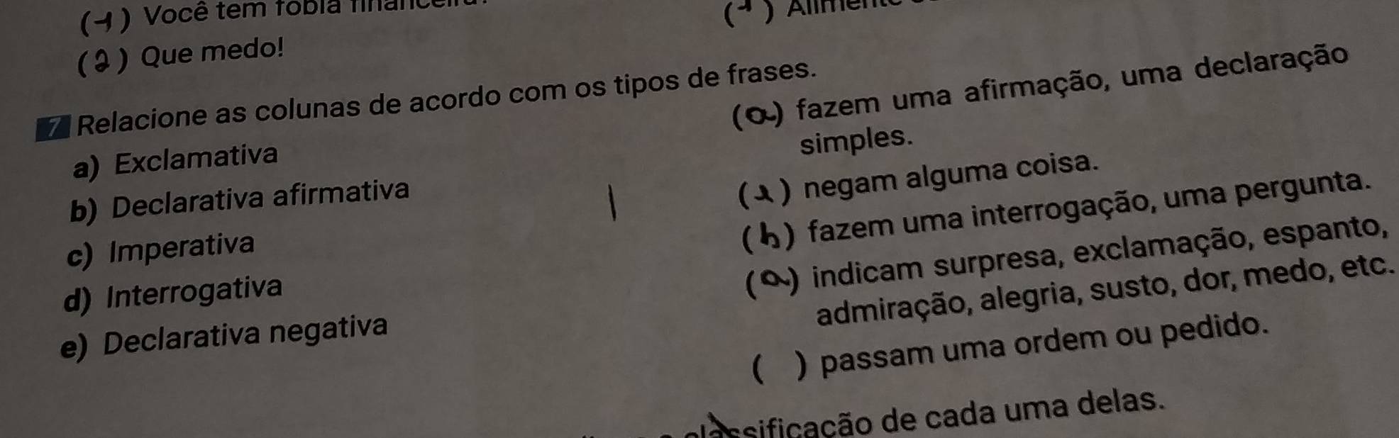 (4 ) Você tem fobia finan 
(ª ) Allmente 
( ३ ) Que medo! 
(O) fazem uma afirmação, uma declaração 
7 Relacione as colunas de acordo com os tipos de frases. 
a) Exclamativa 
simples. 
b) Declarativa afirmativa 
(λ ) negam alguma coisa. 
c) Imperativa 
(4) fazem uma interrogação, uma pergunta. 
d) Interrogativa 
(º) indicam surpresa, exclamação, espanto, 
admiração, alegria, susto, dor, medo, etc. 
e) Declarativa negativa 
( ) passam uma ordem ou pedido. 
sificação de cada uma delas.