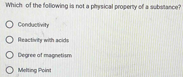 Which of the following is not a physical property of a substance?
Conductivity
Reactivity with acids
Degree of magnetism
Melting Point