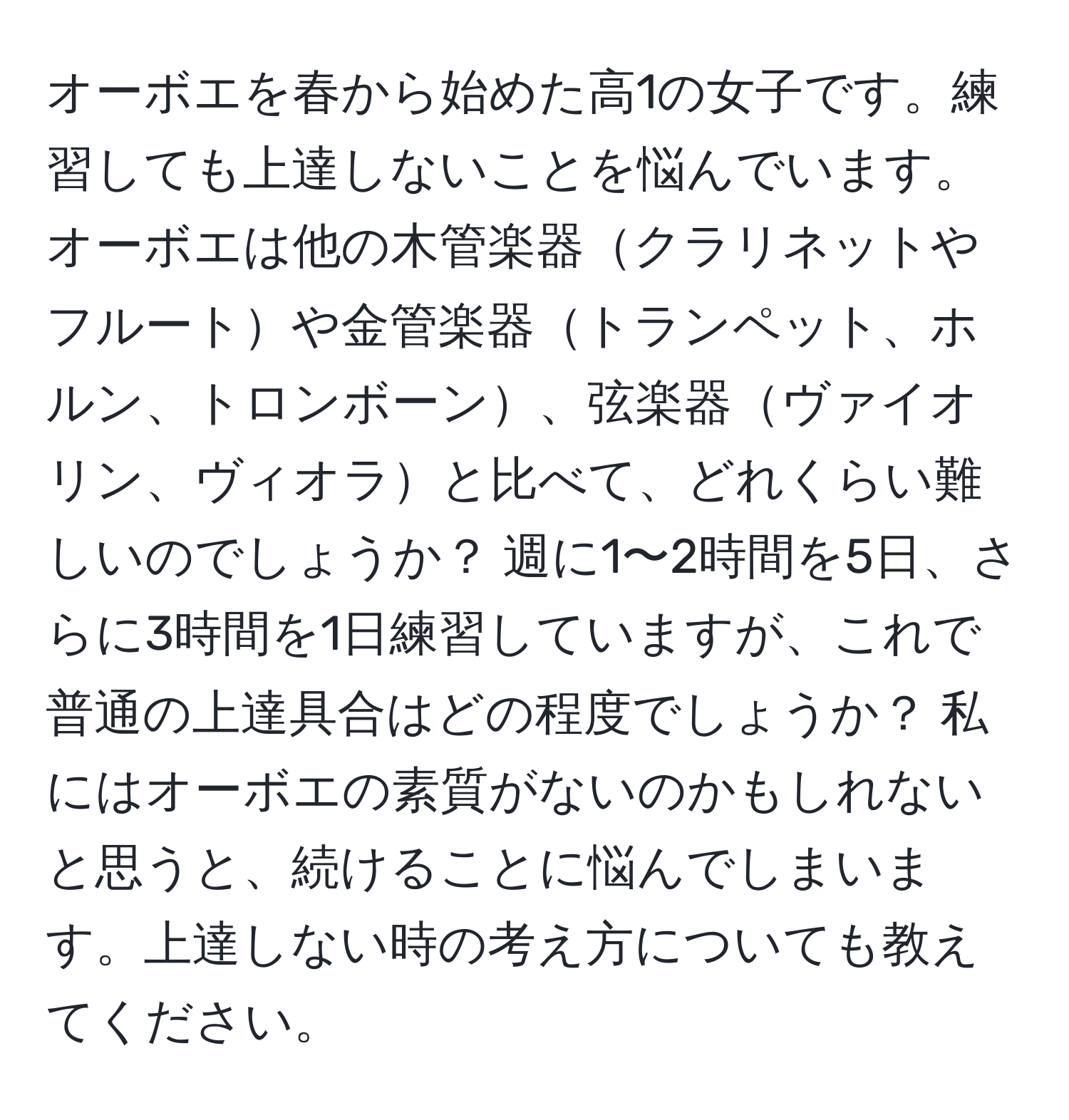 オーボエを春から始めた高1の女子です。練習しても上達しないことを悩んでいます。オーボエは他の木管楽器クラリネットやフルートや金管楽器トランペット、ホルン、トロンボーン、弦楽器ヴァイオリン、ヴィオラと比べて、どれくらい難しいのでしょうか？ 週に1〜2時間を5日、さらに3時間を1日練習していますが、これで普通の上達具合はどの程度でしょうか？ 私にはオーボエの素質がないのかもしれないと思うと、続けることに悩んでしまいます。上達しない時の考え方についても教えてください。