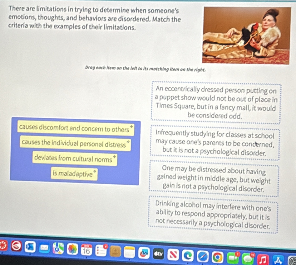 There are limitations in trying to determine when someone’s
emotions, thoughts, and behaviors are disordered. Match the
criteria with the examples of their limitations.
Drag each item on the left to its matching item on the right.
An eccentrically dressed person putting on
a puppet show would not be out of place in
Times Square, but in a fancy mall, it would
be considered odd.
causes discomfort and concern to others Infrequently studying for classes at school
causes the individual personal distress * may cause one's parents to be concerned,
but it is not a psychological disorder.
deviates from cultural norms
One may be distressed about having
is maladaptive * gained weight in middle age, but weight
gain is not a psychological disorder.
Drinking alcohol may interfere with one's
ability to respond appropriately, but it is
not necessarily a psychological disorder.