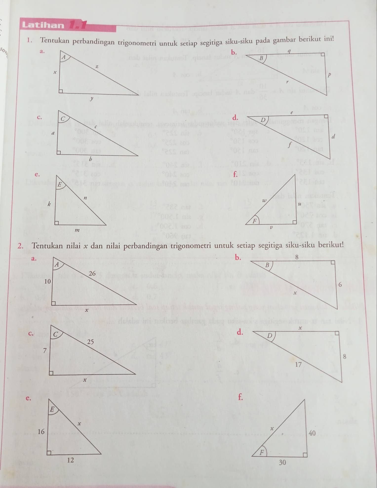 Latihan 
1. Tentukan perbandingan trigonometri untuk setiap segitiga siku-siku pada gambar berikut ini! 
son 
a. 
b. 
c. d. 
e. 
f. 
2. Tentukan nilai x dan nilai perbandingan trigonometri untuk setiap segitiga siku-siku berikut! 
a. 
b. 
C. 
d. 
e. 
f.