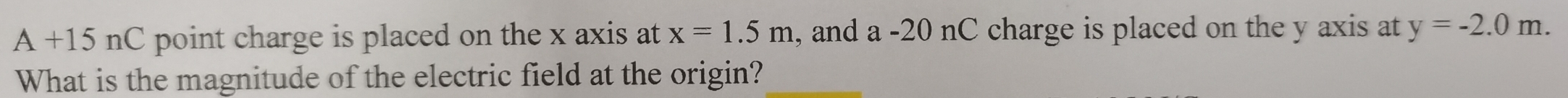 A+15nC point charge is placed on the x axis at x=1.5m , and a -20 nC charge is placed on the y axis at y=-2.0m. 
What is the magnitude of the electric field at the origin?
