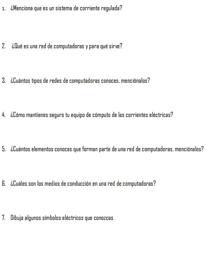 ¿Menciona que es un sistema de corriente regulada? 
2. ¿Qué es una red de computadoras y para qué sirve? 
3. ¿Cuántos tipos de redes de computadoras conoces, menciónalos? 
4. ¿Cómo mantienes seguro tu equipo de cómputo de las corrientes eléctricas? 
5. ¿Cuántos elementos conoces que forman parte de una red de computadoras, menciónalos? 
6. ¿Cuáles son los medios de conducción en una red de computadoras? 
7. Dibuja algunos símbolos eléctricos que conozcas