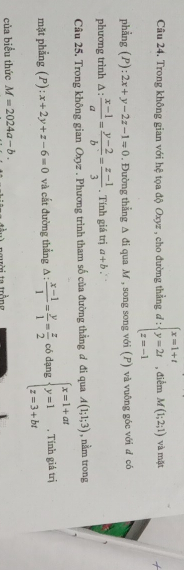 Trong không gian với hệ tọa độ Oxyz , cho đường thằng d:beginarrayl x=1+t y=2t z=-1endarray. , điểm M(1;2;1) và mặt 
phẳng (P): 2x+y-2z-1=0. Đường thẳng △ di qua M , song song với (P) và vuông góc với d có 
phương trình :  (x-1)/a = (y-2)/b = (z-1)/3 . Tính giá trị a+b `` 
Câu 25. Trong không gian Oxyz. Phương trình tham số của đường thẳng đ đi qua A(1;1;3) , nằm trong 
mặt phẳng (P): x+2y+z-6=0 và cắt đường thẳng Δ:  (x-1)/1 = y/1 = z/2  có dạng beginarrayl x=1+at y=1 z=3+btendarray.. Tính giá trị 
của biểu thức M=2024a-b. 
người ta trồng