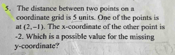 The distance between two points on a 
coordinate grid is 5 units. One of the points is 
at (2,-1). The x-coordinate of the other point is
-2. Which is a possible value for the missing 
y-coordinate?