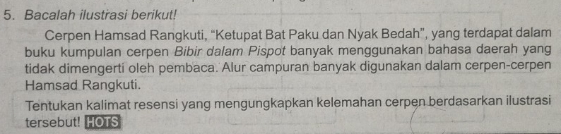 Bacalah ilustrasi berikut! 
Cerpen Hamsad Rangkuti, “Ketupat Bat Paku dan Nyak Bedah”, yang terdapat dalam 
buku kumpulan cerpen Bibir dalam Pispot banyak menggunakan bahasa daerah yang 
tidak dimengerti oleh pembaca. Alur campuran banyak digunakan dalam cerpen-cerpen 
Hamsad Rangkuti. 
Tentukan kalimat resensi yang mengungkapkan kelemahan cerpen berdasarkan ilustrasi 
tersebut! HOTS