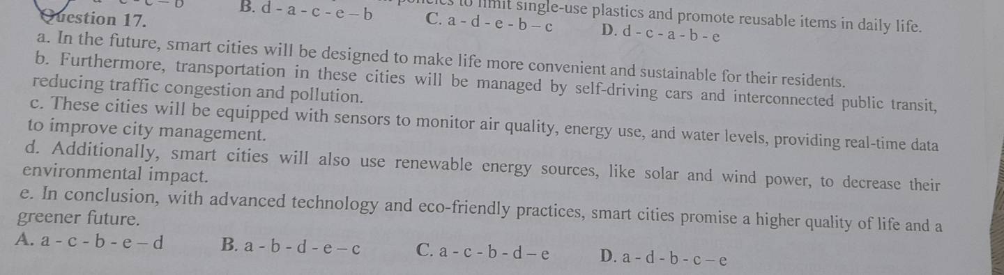 B. d-a-c-e-b
t imit single-use plastics and promote reusable items in daily life.
Question 17. C. a-d-e-b-c D. d-c-a-b-e
a. In the future, smart cities will be designed to make life more convenient and sustainable for their residents.
b. Furthermore, transportation in these cities will be managed by self-driving cars and interconnected public transit,
reducing traffic congestion and pollution.
c. These cities will be equipped with sensors to monitor air quality, energy use, and water levels, providing real-time data
to improve city management.
d. Additionally, smart cities will also use renewable energy sources, like solar and wind power, to decrease their
environmental impact.
e. In conclusion, with advanced technology and eco-friendly practices, smart cities promise a higher quality of life and a
greener future.
A. a-c-b-e-d B. a-b-d-e-c C. a-c-b-d-e D. a-d-b-c-e