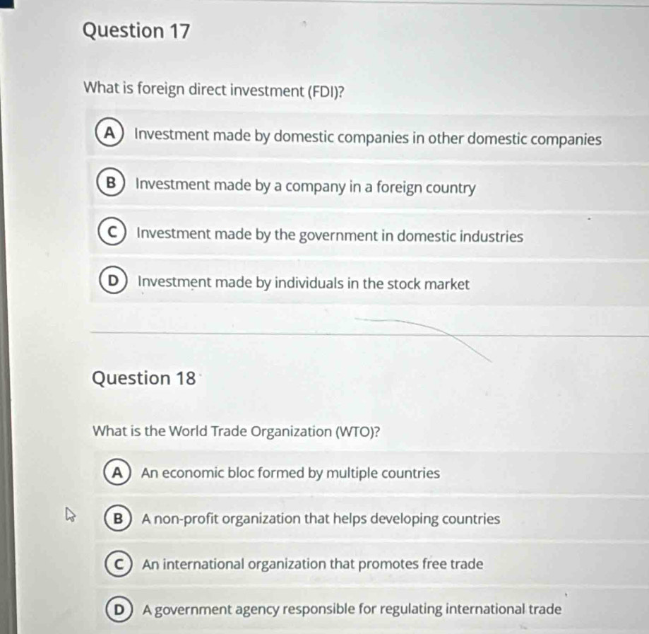 What is foreign direct investment (FDI)?
A Investment made by domestic companies in other domestic companies
B Investment made by a company in a foreign country
C Investment made by the government in domestic industries
D Investment made by individuals in the stock market
Question 18
What is the World Trade Organization (WTO)?
A  An economic bloc formed by multiple countries
B  A non-profit organization that helps developing countries
C) An international organization that promotes free trade
DA government agency responsible for regulating international trade