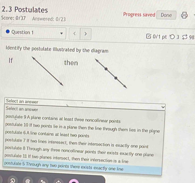 2.3 Postulates
Progress saved Done
Score: 0/37 Answered: 0/23
Question 1 < > □0/1 ptつ3 ⇄ 98
Identify the postulate illustrated by the diagram
If
then
Select an answer
Select an answer
postulate 9 A plane contains at least three noncollinear points
postulate 10 If two points lie in a plane then the line through them lies in the plane
postulate 6 A line contains at least two points
postulate 7 If two lines interesect, then their intersection is exactly one point
postulate 8 Through any three noncollinear points their exists exactly one plane
postulate 11 If two planes intersect, then their intersection is a line
postulate 5 Through any two points there exists exactly one line