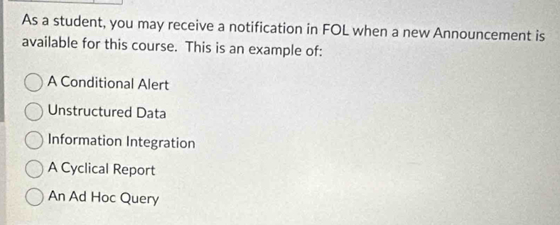 As a student, you may receive a notification in FOL when a new Announcement is
available for this course. This is an example of:
A Conditional Alert
Unstructured Data
Information Integration
A Cyclical Report
An Ad Hoc Query