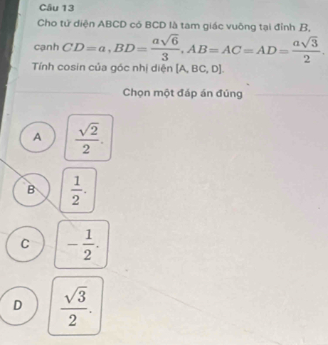 Cho tử diện ABCD có BCD là tam giác vuông tại đỉnh B,
cạnh CD=a, BD= asqrt(6)/3 , AB=AC=AD= asqrt(3)/2 . 
Tnh cosin của góc nhị diện [A,BC,D]
Chọn một đáp án đúng
A  sqrt(2)/2 .
B  1/2 .
C - 1/2 .
D  sqrt(3)/2 .