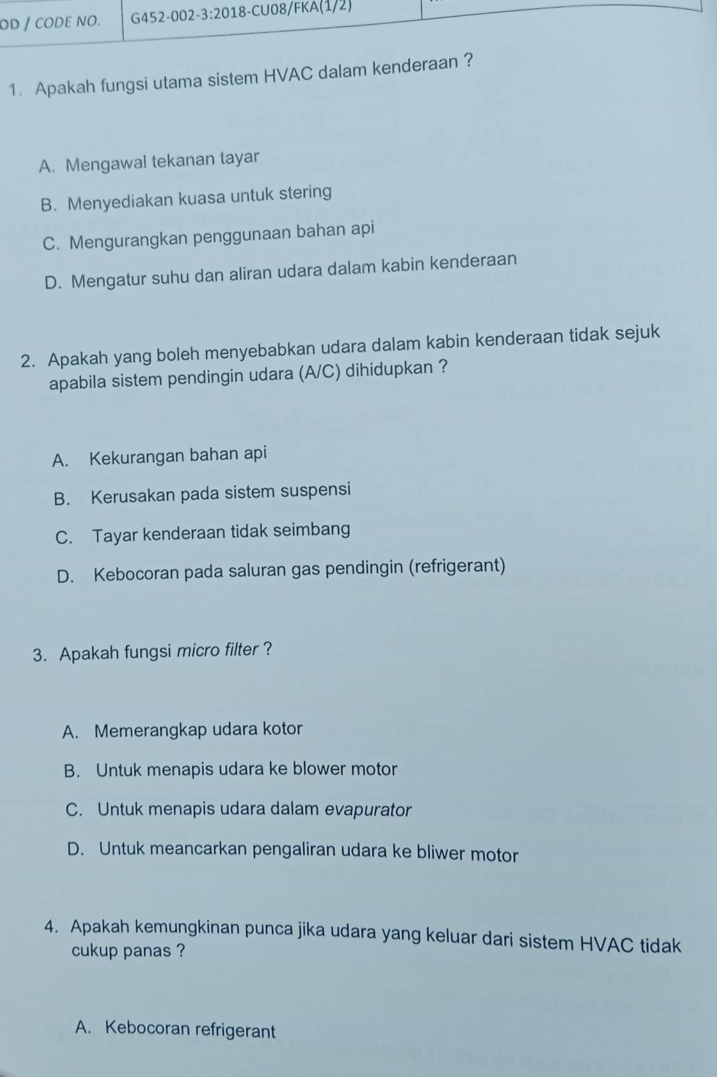 Apakah fungsi utama sistem HVAC dalam kende
A. Mengawal tekanan tayar
B. Menyediakan kuasa untuk stering
C. Mengurangkan penggunaan bahan api
D. Mengatur suhu dan aliran udara dalam kabin kenderaan
2. Apakah yang boleh menyebabkan udara dalam kabin kenderaan tidak sejuk
apabila sistem pendingin udara (A/C) dihidupkan ?
A. Kekurangan bahan api
B. Kerusakan pada sistem suspensi
C. Tayar kenderaan tidak seimbang
D. Kebocoran pada saluran gas pendingin (refrigerant)
3. Apakah fungsi micro filter ?
A. Memerangkap udara kotor
B. Untuk menapis udara ke blower motor
C. Untuk menapis udara dalam evapurator
D. Untuk meancarkan pengaliran udara ke bliwer motor
4. Apakah kemungkinan punca jika udara yang keluar dari sistem HVAC tidak
cukup panas ?
A. Kebocoran refrigerant