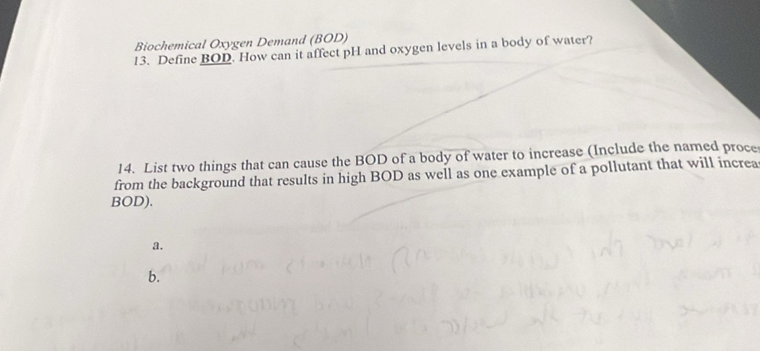 Biochemical Oxygen Demand (BOD) 
13. Define BOD. How can it affect pH and oxygen levels in a body of water? 
14. List two things that can cause the BOD of a body of water to increase (Include the named proce 
from the background that results in high BOD as well as one example of a pollutant that will increa 
BOD). 
a. 
b.