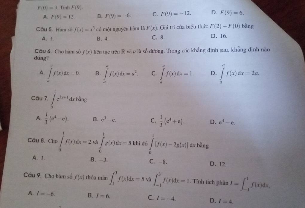 F(0)=3. Tính F(9).
A. F(9)=12. B. F(9)=-6. C. F(9)=-12. D. F(9)=6.
Câu 5. Hàm số f(x)=x^3 có một nguyên hàm là F(x). Giá trị của biểu thức F(2)-F(0) bằng
A. 1. B. 4. C. 8. D. 16.
Câu 6. Cho hàm số f(x) liên tục trên R và a là số dương. Trong các khẳng định sau, khẳng định nào
dúng?
A. ∈tlimits _a^(af(x)dx=0. B. ∈tlimits _a^af(x)dx=a^2). C. ∈tlimits _a^(af(x)dx=1. D. ∈tlimits _a^af(x)dx=2a.
ing
Câu 7. ∈t _0^1e^3x+1)dxb^(frac 3)2 □
A.  1/3 (e^4-e). B. e^3-e. C.  1/3 (e^4+e). D. e^4-e.
Câu 8. Cho ∈tlimits _0^1f(x)dx=2 và ∈tlimits _0^1g(x)dx=5 khi đó ∈tlimits _0^1[f(x)-2g(x)] dx bằng
A. 1. B. -3. C. -8. D. 12.
Câu 9. Cho hàm số f(x) thỏa mãn ∈t _1^3f(x)dx=5 và ∈t _(-1)^3f(x)dx=I. Tính tích phân I=∈t _(-1)^1f(x)dx.
A. I=-6. B. I=6. C. I=-4. D. I=4.