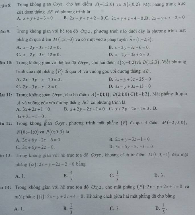 Tầu 8: Trong không gian Oxyz, cho hai điểm A(-1;2;0) và B(3;0;2). Mặt phẳng trung trực
của đoạn thắng AB có phương trình là
A. x+y+z-3=0. B. 2x-y+z+2=0 .C. 2x+y+z-4=0 .D. 2x-y+z-2=0
âu 9: Trong không gian với hệ tọa độ Oxyz , phương trình nào dưới đây là phương trình mặt
phẳng đi qua điểm M(1;2;-3) và có một vectơ pháp tuyển overline n=(1;-2;3).
A. x-2y+3z+12=0. B. x-2y-3z-6=0.
C. x-2y+3z-12=0. D. x-2y-3z+6=0.
ầu 10: Trong không gian với hệ tọa độ Oxyz , cho hai điểm A(5;-4;2) và B(1;2;3). Viết phương
trình của mặt phẳng (P) đi qua A và vuỡng góc với đường thẳng AB .
A. 2x-3y-z-20=0. B. 3x-y+3z-25=0.
C. 2x-3y-z+8=0. D. 3x-y+3z-13=0.
âu 11: Trong không gian Oxyz, cho ba điểm A(-1;1;1),B(2;1;0)C(1;-1;2) Mặt phẳng đi qua
A và vuông góc với đường thẳng BC có phương trình là
A. 3x+2z+1=0. B. x+2y-2z+1=0. C. x+2y-2z-1=0. D.
3x+2z-1=0.
ầu 12: Trong không gian Oxyz, phương trình mặt phẳng (P) đi qua 3 điểm M(-2;0;0),
N(0;-1;0) và P(0;0;3) là
A. 3x+6y-2z-6=0. B. 2x+y-3z-1=0
C. 3x+6y-2z=0 D. 3x+6y-2z+6=0
iu 13: Trong không gian với hệ trục tọa độ Oxyz, khoảng cách từ điểm M(0;3;-1) đến mặt
phẳng (α) 2x+y-2z-2=0 bằng
A. 1. B.  4/3 . C.  1/3 . D. 3 .
u 14: Trong không gian với hệ trục tọa độ Oxyz, cho mặt phẳng (P): 2x-y+2z+1=0 và
mặt phẳng (Q): 2x-y+2z+4=0. Khoảng cách giữa hai mặt phẳng đã cho bằng
A. 1. B.  1/3 . C. 3 . D.  1/5 .