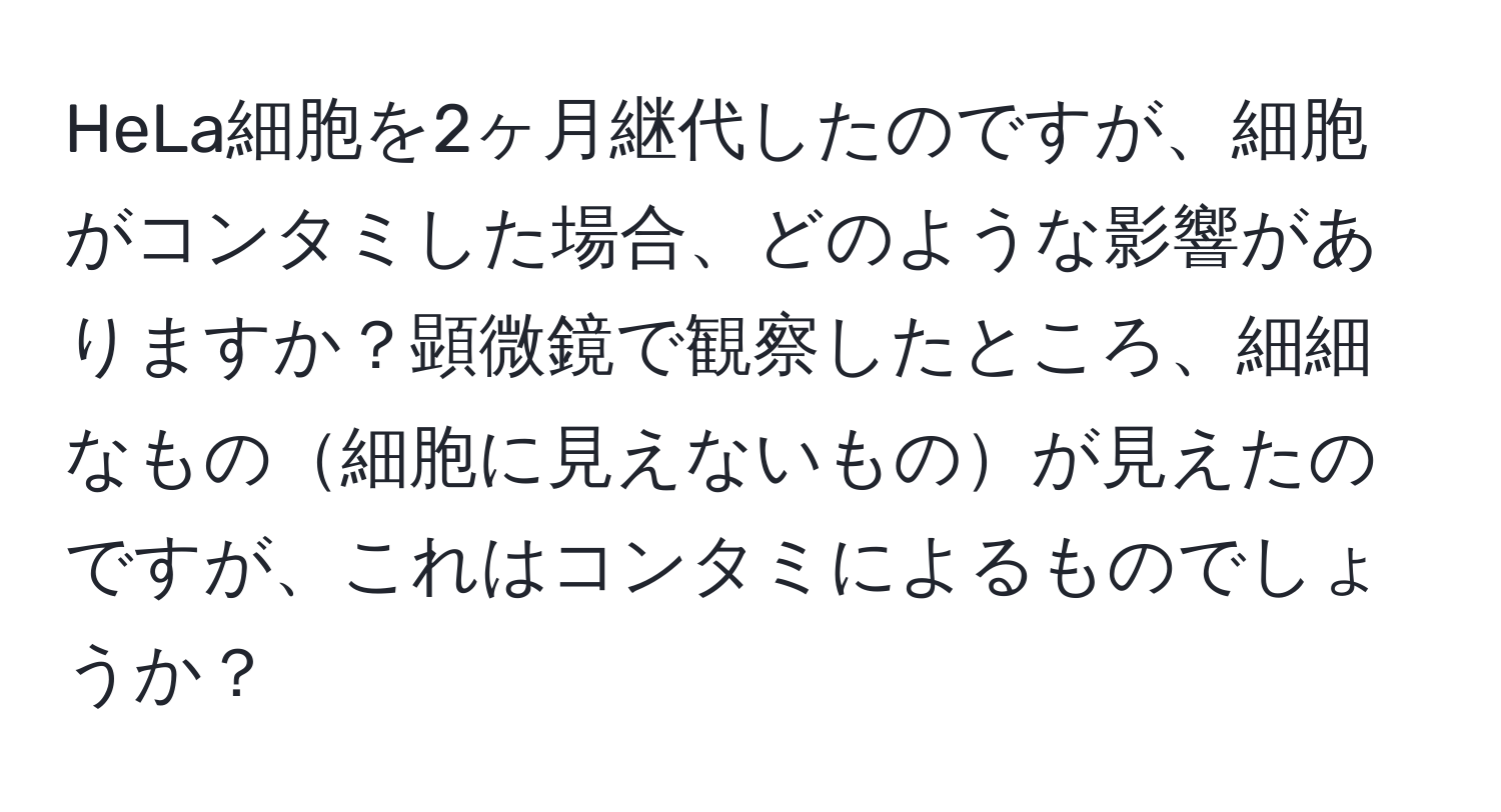 HeLa細胞を2ヶ月継代したのですが、細胞がコンタミした場合、どのような影響がありますか？顕微鏡で観察したところ、細細なもの細胞に見えないものが見えたのですが、これはコンタミによるものでしょうか？