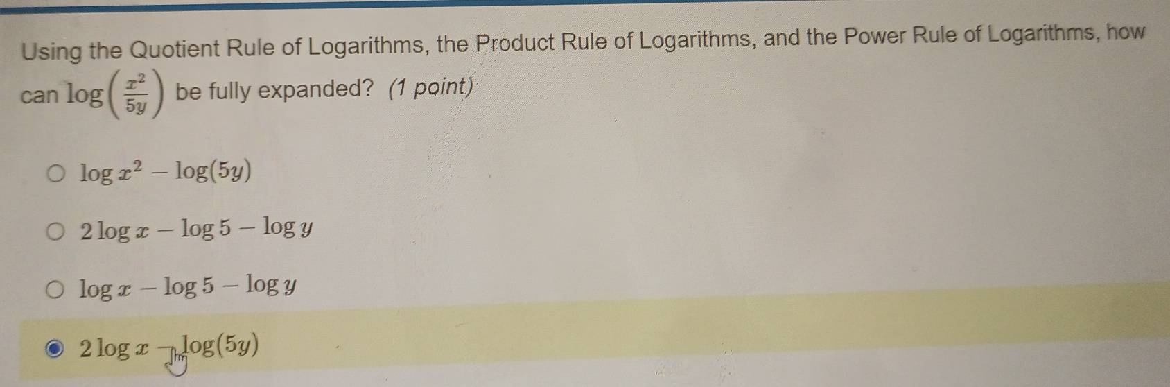 Using the Quotient Rule of Logarithms, the Product Rule of Logarithms, and the Power Rule of Logarithms, how
can log ( x^2/5y ) be fully expanded? (1 point)
log x^2-log (5y)
2log x-log 5-log y
log x-log 5-log y
2log x-log (5y)