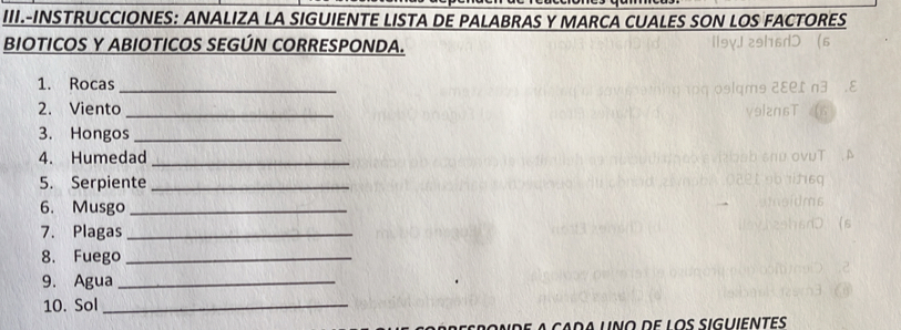 III.-INSTRUCCIONES: ANALIZA LA SIGUIENTE LISTA DE PALABRAS Y MARCA CUALES SON LOS FACTORES 
BIOTICOS Y ABIOTICOS SEGÚN CORRESPONDA. 
1. Rocas_ 
2. Viento_ 
3. Hongos_ 
4. Humedad_ 
5. Serpiente_ 
6. Musgo_ 
7. Plagas_ 
8. Fuego_ 
9. Agua_ 
10. Sol_