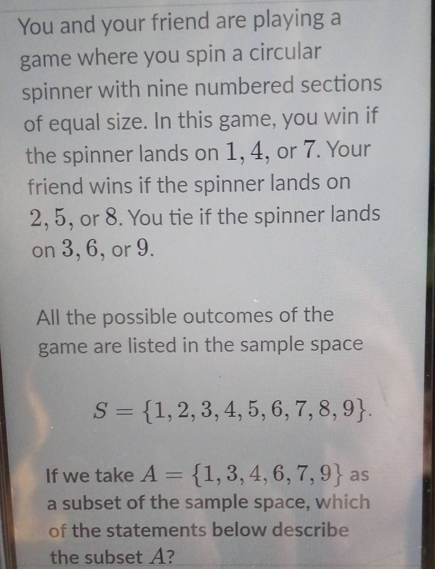 You and your friend are playing a 
game where you spin a circular 
spinner with nine numbered sections 
of equal size. In this game, you win if 
the spinner lands on 1, 4, or 7. Your 
friend wins if the spinner lands on
2, 5, or 8. You tie if the spinner lands 
on 3, 6, or 9. 
All the possible outcomes of the 
game are listed in the sample space
S= 1,2,3,4,5,6,7,8,9. 
If we take A= 1,3,4,6,7,9 as 
a subset of the sample space, which 
of the statements below describe 
the subset A?