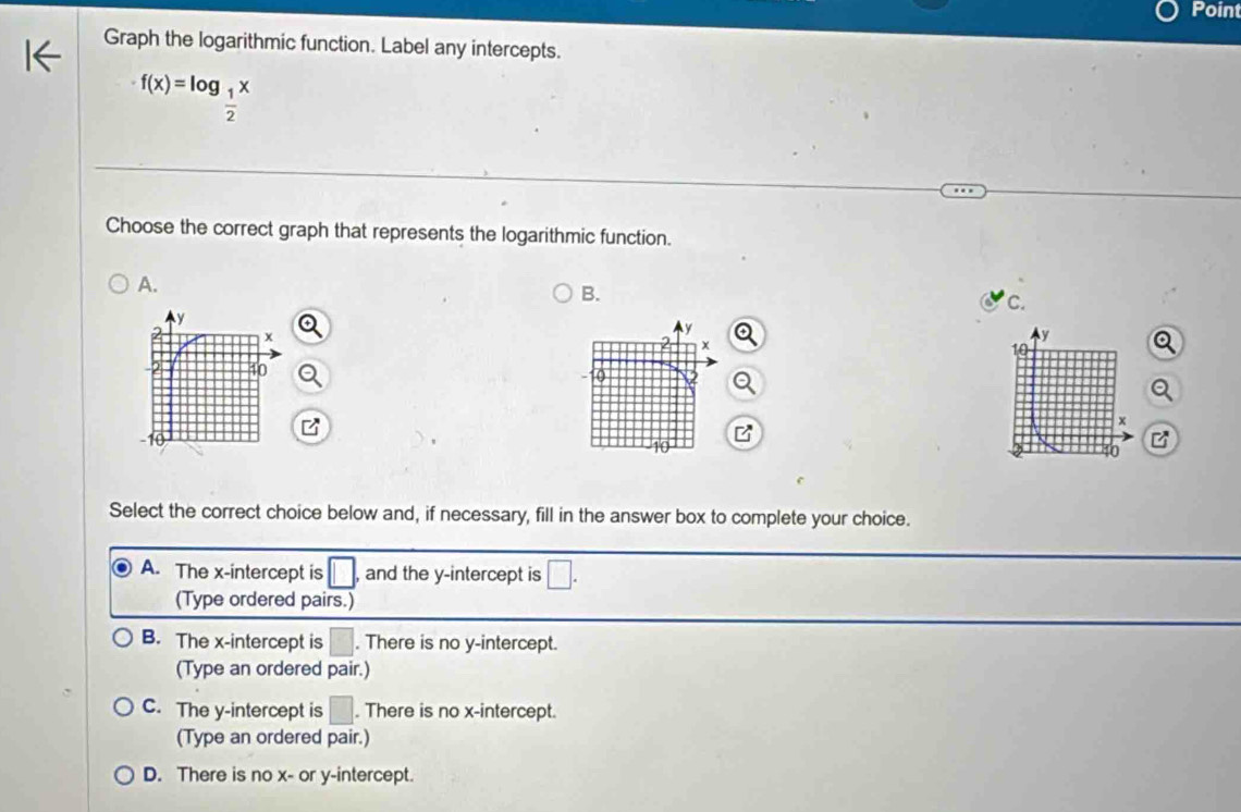 Point
Graph the logarithmic function. Label any intercepts.
f(x)=log _ 1/2 x
Choose the correct graph that represents the logarithmic function.
A.
B.
c.
Q
B
Select the correct choice below and, if necessary, fill in the answer box to complete your choice.
A. The x-intercept is □ , and the y-intercept is □. 
(Type ordered pairs.)
B. The x-intercept is . There is no y-intercept.
(Type an ordered pair.)
C. The y-intercept is □. There is no x-intercept.
(Type an ordered pair.)
D. There is no x - or y-intercept.