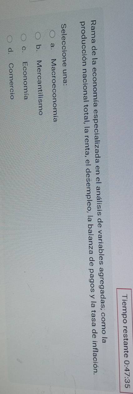 Tiempo restante 0:47:35
Rama de la economía especializada en el análisis de variables agregadas, como la
producción nacional total, la renta, el desempleo, la balanza de pagos y la tasa de inflación.
Seleccione una:
a. Macroeconomía
b. Mercantilismo
c. Economía
d. Comercio