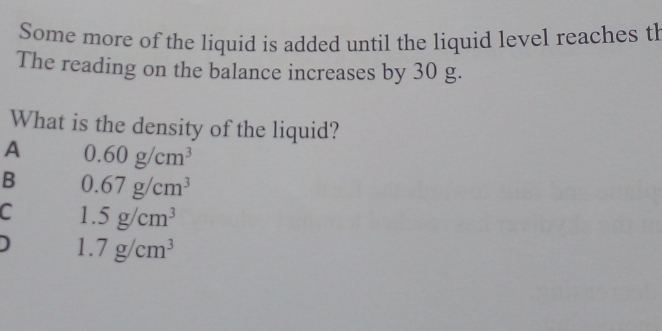 Some more of the liquid is added until the liquid level reaches th
The reading on the balance increases by 30 g.
What is the density of the liquid?
A 0.60g/cm^3
B 0.67g/cm^3
C 1.5g/cm^3
1. 7g/cm^3