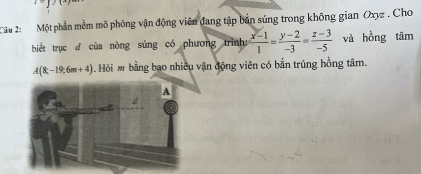 I=J(x)
Cầu 2: Một phần mềm mô phỏng vận động viên đang tập bắn súng trong không gian Oxyz. Cho 
biết trục đ của nòng súng có phương trình:  (x-1)/1 = (y-2)/-3 = (z-3)/-5  và hồng tâm
A(8;-19;6m+4) Hỏi m bằng bao nhiêu vận động viên có bắn trúng hồng tâm.