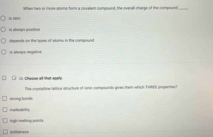 When two or more atoms form a covalent compound, the overall charge of the compound_ .
is zero
is always positive
depends on the types of atoms in the compound
is always negative
20. Choose all that apply.
The crystalline lattice structure of ionic compounds gives them which THREE properties?
strong bonds
malleability
high melting points
brittleness