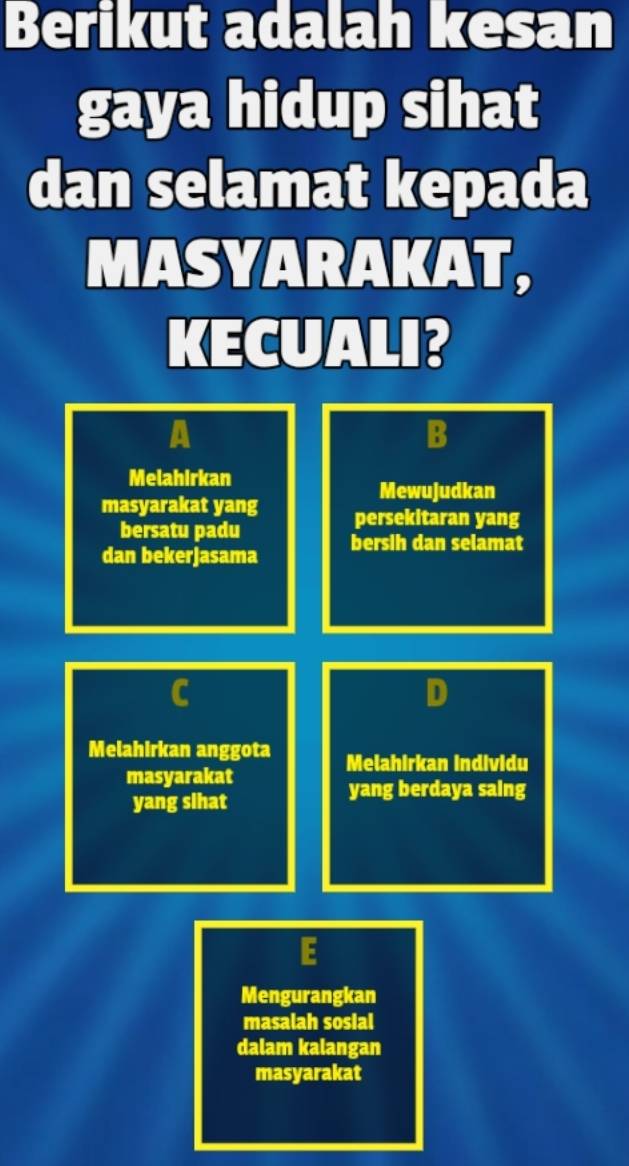 Berikut adalah kesan 
gaya hidup sihat 
dan selamat kepada 
MASYARAKAT, 
KECUALI? 
A 
B 
Melahirkan 
Mewujudkan 
masyarakat yang persekitaran yang 
bersatu padu 
dan bekerjasama bersih dan selamat 
C 
D 
Melahirkan anggota Melahirkan individu 
masyarakat 
yang sihat 
yang berdaya saing 
E 
Mengurangkan 
masalah sosial 
dalam kalangan 
masyarakat