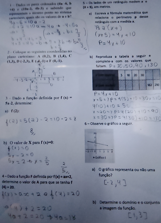 = Dados os pares ordenados (4m -6, b 5-0 s lados de um retânguio medem × e 
(4 c(10a-2,4b-3) e sabendo que (x+5) , em metros. 
representam o mesmo ponto no sistema 
cartesiano, quais são os valores de a e b? a) Escreva a fórmula matemática que 
relaciona o perímetro p desse
-b retângulo com a medida x. 
2 - Coloque as seguintes coordenadas no 
plano cartesiano: A (0,2). B (1,4) , C b) Reproduza a tabela a seguir e
(1,3), D(-2,3), E(-4,-1) F(0,-1). complete-a com os valores que 
faltam. 
3 - Dado a função definida por f(x)=
5x-2 determine 
a) f(2)
6 - Observe o gráfico a seguir. 
b) O valor de X para f(x)=0
a) O gráfico representa ou não uma 
4 - Dado a função F definida por f(x)=ax+2, função? 
determine o valor de A para que se tenha f
(4)=20. 
b) Determine o domínio e o conjunto 
a imagem da função.