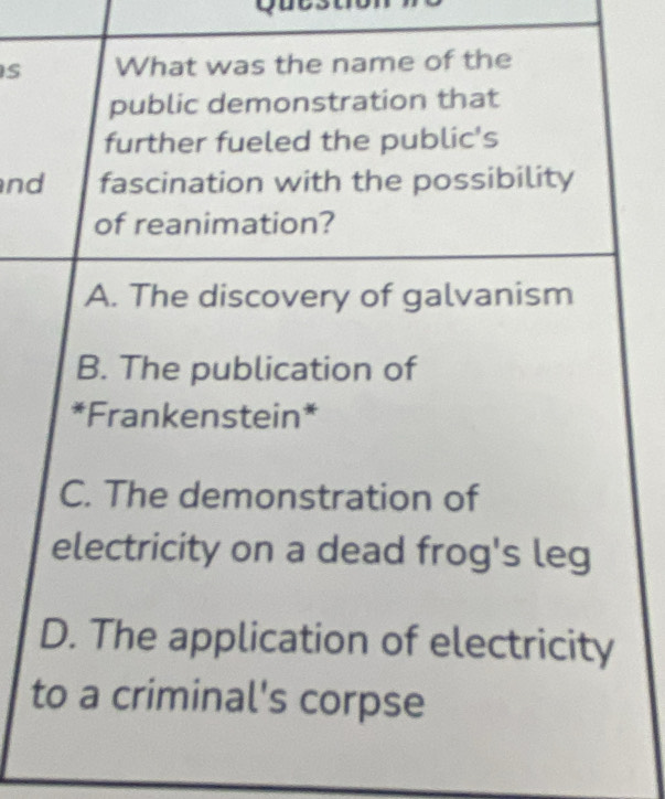 What was the name of the
public demonstration that
further fueled the public's
nd fascination with the possibility
of reanimation?
A. The discovery of galvanism
B. The publication of
*Frankenstein*
C. The demonstration of
electricity on a dead frog's leg
D. The application of electricity
to a criminal's corpse