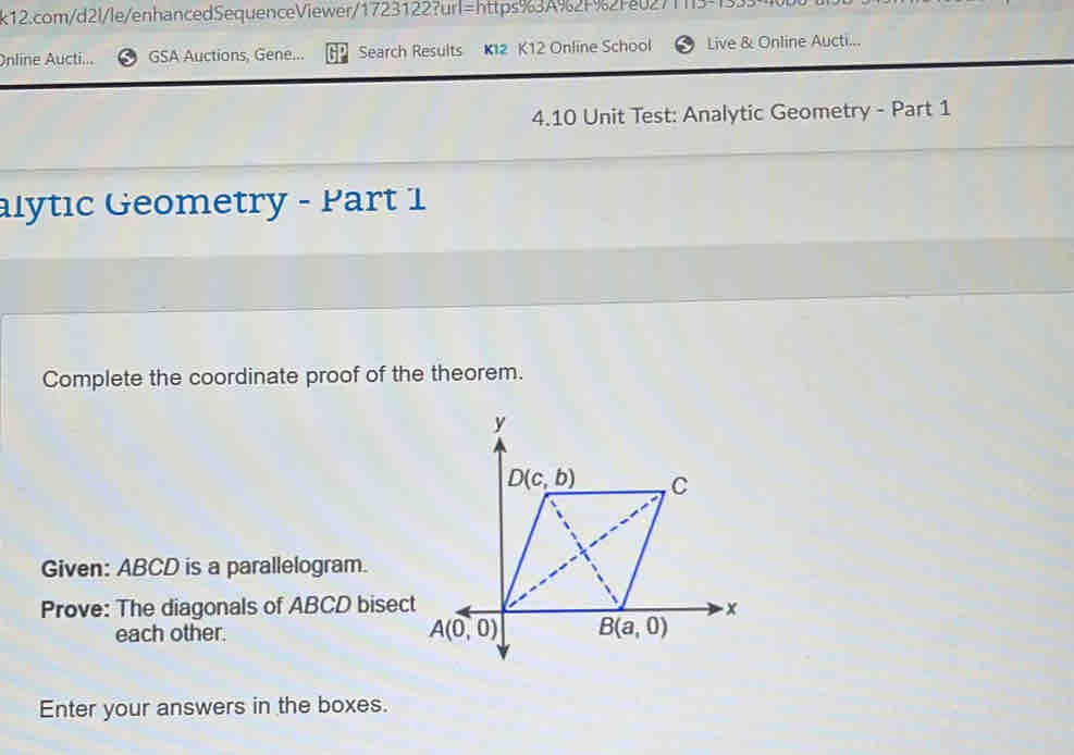 Online Aucti... GSA Auctions, Gene... Search Results K12 K12 Online School Live & Online Aucti...
4.10 Unit Test: Analytic Geometry - Part 1
alytıc Geometry - Part 1
Complete the coordinate proof of the theorem.
Given: ABCD is a parallelogram.
Prove: The diagonals of ABCD bisect
each other.
Enter your answers in the boxes.