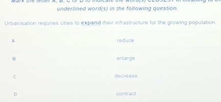 Mark me rener A. D. C orD to mdicate the
underlined word(s) in the following question.
Urbanisation requires cities to expand their infrastructure for the growing population.
A reduce
B enlarge
C decrease
D contract