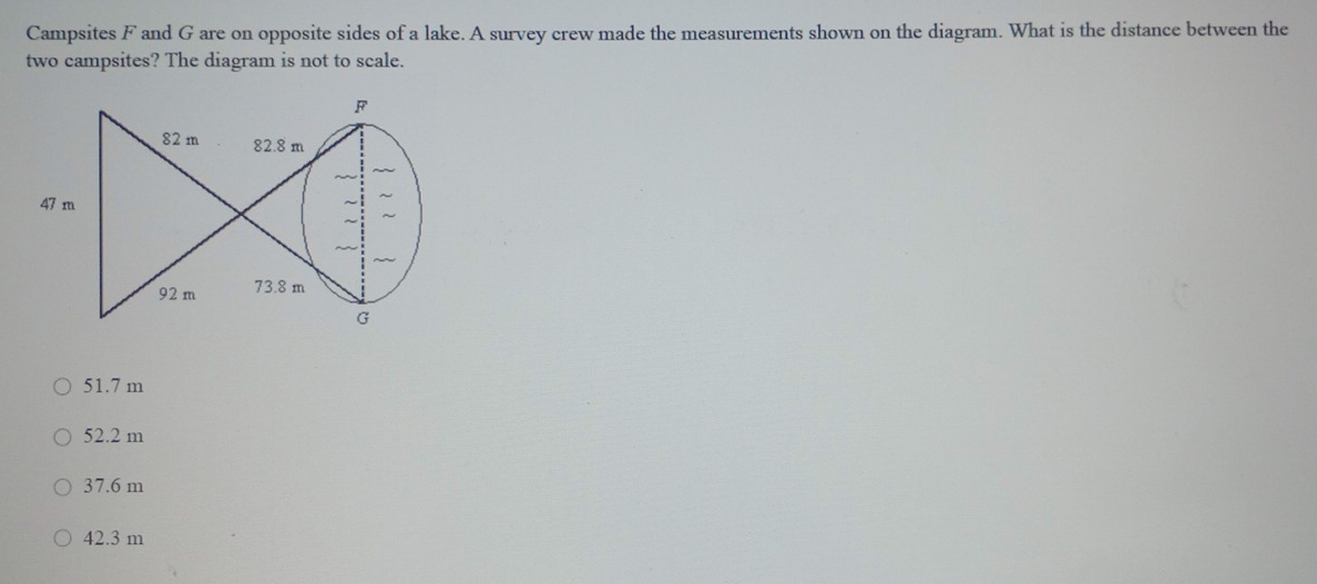 Campsites F and G are on opposite sides of a lake. A survey crew made the measurements shown on the diagram. What is the distance between the
two campsites? The diagram is not to scale.
51.7 m
52.2 m
37.6 m
42.3 m