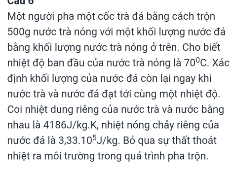 Một người pha một cốc trà đá bằng cách trộn
500g nước trà nóng với một khối lượng nước đá 
bằng khối lượng nước trà nóng ở trên. Cho biết 
nhiệt độ ban đầu của nước trà nóng là 70°C. Xác 
định khối lượng của nước đá còn lại ngay khi 
nước trà và nước đá đạt tới cùng một nhiệt độ. 
Coi nhiệt dung riêng của nước trà và nước bằng 
nhau là 4186J/kg.K, nhiệt nóng chảy riêng của 
nước đá là 3, 33.10^5J/kg. Bỏ qua sự thất thoát 
nhiệt ra môi trường trong quá trình pha trộn.